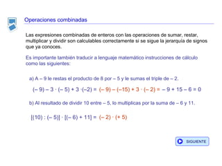 Operaciones combinadas Es importante también traducir a lenguaje matemático instrucciones de cálculo como las siguientes: a) A – 9 le restas el producto de 8 por – 5 y le sumas el triple de – 2. b) Al resultado de dividir 10 entre – 5, lo multiplicas por la suma de – 6 y 11. [(10) : (– 5)] · [(– 6) + 11] = (– 2) · (+ 5)  Las expresiones combinadas de enteros con las operaciones de sumar, restar, multiplicar y dividir son calculables correctamente si se sigue la jerarquía de signos que ya conoces.  –  9 + 15 – 6 = 0 SIGUIENTE (– 9) – 3 · (– 5) + 3 ·(–2) = (– 9) – (–15) + 3 · (– 2) = 
