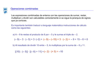 Operaciones combinadas Es importante también traducir a lenguaje matemático instrucciones de cálculo como las siguientes: a) A – 9 le restas el producto de 8 por – 5 y le sumas el triple de – 2. b) Al resultado de dividir 10 entre – 5, lo multiplicas por la suma de – 6 y 11. [(10) : (– 5)] · [(– 6) + 11] = (– 2) · (+ 5) =  –10 –  9 + 15 – 6 = 0 Las expresiones combinadas de enteros con las operaciones de sumar, restar, multiplicar y dividir son calculables correctamente si se sigue la jerarquía de signos que ya conoces.  (– 9) – 3 · (– 5) + 3 ·(–2) = (– 9) – (–15) + 3 · (– 2) = 
