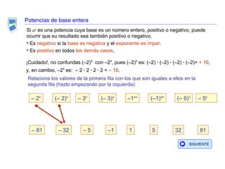 Potencias de base entera Si  a n   es una potencia cuya base es un número entero, positivo o negativo, puede ocurrir que su resultado sea también positivo o negativo. Es  negativo  si la  base es   negativa  y el  exponente es impar . Es  positivo  en todos  los demás casos . ¡Cuidado!, no confundas (–2) 4   con –2 4 , pues (–2) 4  es: (–2)  ·  (–2)  ·  (–2)  ·  (–2)=   + 16 , y, en cambio,  –2 4   es:  – 2  ·  2  ·  2  ·  2 =  – 16 . Relaciona los valores de la primera fila con los que son iguales a ellos en la segunda fila (hazlo empezando por la izquierda): –  81 –  32 1 32 81 5 –  5 –  2 5 (– 2) 5 –  3 4 (– 3) 4 – 1 44 (–1) 44 (– 5) 0 –  5 0 – 1 SIGUIENTE 