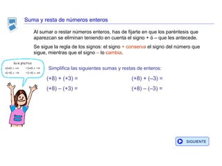 Suma y resta de números enteros Al sumar o restar números enteros, has de fijarte en que los paréntesis que aparezcan se eliminan teniendo en cuenta el signo + ó – que les antecede.  Se sigue la regla de los signos: el signo  + conserva  el signo del número que sigue, mientras que el signo  –  lo  cambia . Simplifica las siguientes sumas y restas de enteros: (+8) + (–3) = (+8) – (–3) = (+8) + (+3) = (+8) – (+3) = SIGUIENTE 
