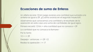 Ecuaciones de suma de Enteros
Un atleta recorre 12 km luego avanza una cantidad que sumada a la
anterior es igual a 29. ¿Cuánto avanzo en el segundo trayecto?.
observemos que conocemos una cantidad y el resultado de la
operación en este caso una suma de cantidades de igual signo.
Primero recorrió 12 Km + otra cantidad que no conozco = 29
La cantidad que no conozco la llamare r
Por lo tanto
12 + r = 29
Despejo r entonces r = 29 -12
Realizo la operación r = 17
 