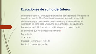 Ecuaciones de suma de Enteros
Un atleta recorre 17 km luego avanza una cantidad que sumada a la
anterior es igual a 31. ¿Cuánto avanzo en el segundo trayecto?.
observemos que conocemos una cantidad y el resultado de la
operación en este caso una suma de cantidades de igual signo.
Primero recorrió 17 Km + otra cantidad que no conozco = 31
La cantidad que no conozco la llamare f
Por lo tanto
17 + f = 31
Despejo f entonces f = 31 -17
Realizo la operación r = 14
 