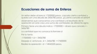 Ecuaciones de suma de Enteros
Un señor debe al banco 17500000 pesos, cancela cierta cantidad y
queda con una deuda de 3456780 pesos. ¿Cuánto cancelo el señor?
observemos que conocemos una cantidad y el resultado de la
operación en este caso una suma de cantidades de diferente signo.
Primero tiene una deuda indica -17500000 + dinero que cancelo = -
3456780
La cantidad que no conozco la llamare d
Por lo tanto
-17500000 + d = -3456780
Despejo d entonces d = -3456780 +17500000
Realizo la operación d = 14043220 pesos.
 