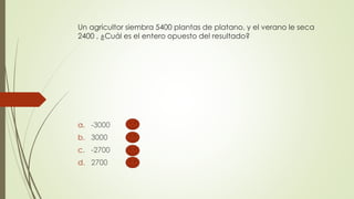 Un agricultor siembra 5400 plantas de platano, y el verano le seca
2400 , ¿Cuál es el entero opuesto del resultado?
a. -3000
b. 3000
c. -2700
d. 2700
 