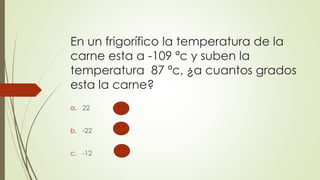 En un frigorífico la temperatura de la
carne esta a -109 ªc y suben la
temperatura 87 ªc, ¿a cuantos grados
esta la carne?
a. 22
b. -22
c. -12
 