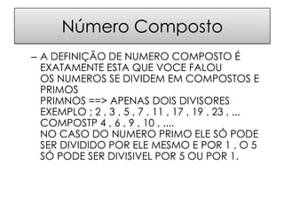 Número Composto
– A DEFINIÇÃO DE NUMERO COMPOSTO É
  EXATAMENTE ESTA QUE VOCE FALOU
  OS NUMEROS SE DIVIDEM EM COMPOSTOS E
  PRIMOS
  PRIMNOS ==> APENAS DOIS DIVISORES
  EXEMPLO ; 2 , 3 , 5 , 7 , 11 , 17 , 19 . 23 , ...
  COMPOSTP 4 , 6 , 9 , 10 , ....
  NO CASO DO NUMERO PRIMO ELE SÓ PODE
  SER DIVIDIDO POR ELE MESMO E POR 1 , O 5
  SÓ PODE SER DIVISIVEL POR 5 OU POR 1.
 