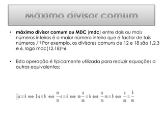 • máximo divisor comum ou MDC (mdc) entre dois ou mais
  números inteiros é o maior número inteiro que é factor de tais
  números .[1] Por exemplo, os divisores comuns de 12 e 18 são 1,2,3
  e 6, logo mdc(12,18)=6.

• Esta operação é tipicamente utilizada para reduzir equações a
  outras equivalentes:
 