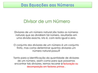 Divisor de um Número

Divisores de um número natural são todos os números
 naturais que ao dividirem tal número, resultarão em
  uma divisão exacta, isto é, com resto igual a zero.

O conjunto dos divisores de um número é um conjunto
  finito, mas como determinar quantos divisores um
                número natural possui?

Tanto para a identificação da quantidade de divisores
   de um número, assim como para que possamos
 encontrar tais divisores, iremos recorrer à facturação ou
           decomposição em factores primos .
 
