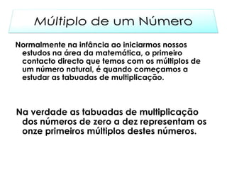 Normalmente na infância ao iniciarmos nossos
 estudos na área da matemática, o primeiro
 contacto directo que temos com os múltiplos de
 um número natural, é quando começamos a
 estudar as tabuadas de multiplicação.



Na verdade as tabuadas de multiplicação
 dos números de zero a dez representam os
 onze primeiros múltiplos destes números.
 