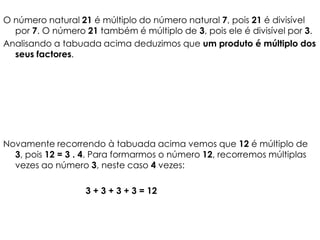 O número natural 21 é múltiplo do número natural 7, pois 21 é divisível
  por 7. O número 21 também é múltiplo de 3, pois ele é divisível por 3.
Analisando a tabuada acima deduzimos que um produto é múltiplo dos
  seus factores.




Novamente recorrendo à tabuada acima vemos que 12 é múltiplo de
  3, pois 12 = 3 . 4. Para formarmos o número 12, recorremos múltiplas
  vezes ao número 3, neste caso 4 vezes:

                  3 + 3 + 3 + 3 = 12
 