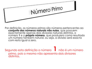 Por definição, os números primos são números pertencentes ao
  conjunto dos números naturais não nulos, que possuem
  exactamente apenas dois divisores naturais distintos, o
  número 1 e o próprio número, que produzem como resultado
  um número também natural, ou seja, a divisão será exacta
  com resto igual a zero.


Segundo esta definição o número     1
                                    não é um número
  primo, pois o mesmo não apresenta dois divisores
  distintos.
 