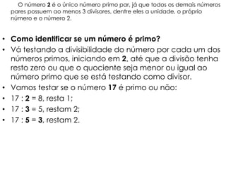O número 2 é o único número primo par, já que todos os demais números
  pares possuem ao menos 3 divisores, dentre eles a unidade, o próprio
  número e o número 2.


• Como identificar se um número é primo?
• Vá testando a divisibilidade do número por cada um dos
  números primos, iniciando em 2, até que a divisão tenha
  resto zero ou que o quociente seja menor ou igual ao
  número primo que se está testando como divisor.
• Vamos testar se o número 17 é primo ou não:
• 17 : 2 = 8, resta 1;
• 17 : 3 = 5, restam 2;
• 17 : 5 = 3, restam 2.
 
