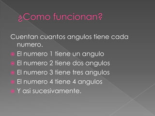 ¿Como funcionan?Cuentan cuantos angulos tiene cada numero.El numero 1 tiene un anguloEl numero 2 tiene dos angulosEl numero 3 tiene tres angulosEl numero 4 tiene 4 angulosY asi sucesivamente.