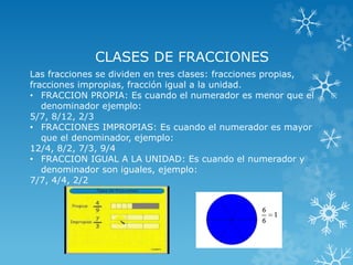 CLASES DE FRACCIONES 
Las fracciones se dividen en tres clases: fracciones propias, 
fracciones impropias, fracción igual a la unidad. 
• FRACCION PROPIA: Es cuando el numerador es menor que el 
denominador ejemplo: 
5/7, 8/12, 2/3 
• FRACCIONES IMPROPIAS: Es cuando el numerador es mayor 
que el denominador, ejemplo: 
12/4, 8/2, 7/3, 9/4 
• FRACCION IGUAL A LA UNIDAD: Es cuando el numerador y 
denominador son iguales, ejemplo: 
7/7, 4/4, 2/2 
 