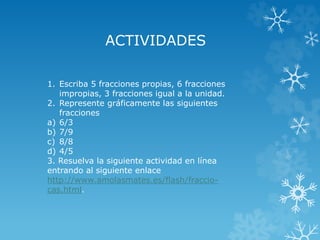 ACTIVIDADES 
1. Escriba 5 fracciones propias, 6 fracciones 
impropias, 3 fracciones igual a la unidad. 
2. Represente gráficamente las siguientes 
fracciones 
a) 6/3 
b) 7/9 
c) 8/8 
d) 4/5 
3. Resuelva la siguiente actividad en línea 
entrando al siguiente enlace 
http://www.amolasmates.es/flash/fraccio-cas. 
html. 
