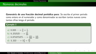 Números Fraccionarios
Números decimales
Generatriz de una fracción decimal periódica pura: Se escribe el primer período
como entero en el numerador y como denominador se escriben tantos nueves como
tantas cifras tenga el período.
Ejemplo 8
.
a) 0.333 · · · = 3
9 = 1
3.
b) 0, 252525 · · · = 25
99.
c) 0.375375375 · · · = 375
999 = 125
333.
d) 3, 222 · · · = 32
9 = 29
9 .
Prof. Eduardo A. Fernández. FP-UNA Correo: udeant83@gmail.com Aritmética y Álgebra
 