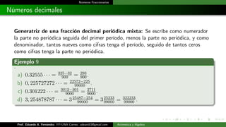 Números Fraccionarios
Números decimales
Generatriz de una fracción decimal periódica mixta: Se escribe como numerador
la parte no periódica seguida del primer período, menos la parte no periódica, y como
denominador, tantos nueves como cifras tenga el período, seguido de tantos ceros
como cifras tenga la parte no periódica.
Ejemplo 9
.
a) 0.32555 · · · = 325−32
900 = 293
900.
b) 0, 225727272 · · · = 22572−225
99000 .
c) 0.301222 · · · = 3012−301
9000 = 2711
9000.
d) 3, 254878787 · · · = 325487−254
99000 = 325233
99000 = 322233
99000 .
Prof. Eduardo A. Fernández. FP-UNA Correo: udeant83@gmail.com Aritmética y Álgebra
 