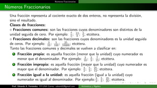 Números Fraccionarios
Números Fraccionarios
Una fracción representa al cociente exacto de dos enteros, no representa la división,
sino el resultado.
Clases de fracciones:
 Fracciones comunes: son las fracciones cuyos denominadores son distintos de la
unidad seguida de cero. Por ejemplo: 7
5; 13
8 ; 2
3; etcétera.
 Fracciones decimales: son las fracciones cuyos denominadores es la unidad seguida
de ceros. Por ejemplo: 3
10; 5
100; 25
10000; etcétera.
Tanto las fracciones comunes y decimales se vuelven a clasificar en:
1 Fracción propia: es aquella fracción (menor que la unidad) cuyo numerador es
menor que el denominador. Por ejemplo: 3
10; 2
3; 7
15; etcétera.
2 Fracción impropia: es aquella fracción (mayor que la unidad) cuyo numerador es
mayor que el denominador. Por ejemplo: 3
2; 5
3; 25
12; etcétera.
3 Fracción igual a la unidad: es aquella fracción (igual a la unidad) cuyo
numerador es igual al denominador. Por ejemplo:3
3; 5
5; 25
25; etcétera.
Prof. Eduardo A. Fernández. FP-UNA Correo: udeant83@gmail.com Aritmética y Álgebra
 