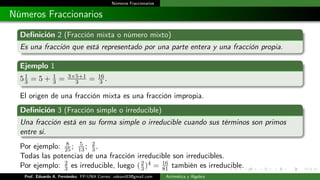 Números Fraccionarios
Números Fraccionarios
Definición 2 (Fracción mixta o número mixto)
Es una fracción que está representado por una parte entera y una fracción propia.
Ejemplo 1
51
3 = 5 + 1
3 = 3×5+1
3 = 16
3 .
El origen de una fracción mixta es una fracción impropia.
Definición 3 (Fracción simple o irreducible)
Una fracción está en su forma simple o irreducible cuando sus términos son primos
entre si.
Por ejemplo: 8
25; 5
13; 2
3.
Todas las potencias de una fracción irreducible son irreducibles.
Por ejemplo: 2
3 es irreducible, luego (2
3)4 = 16
81 también es irreducible.
Prof. Eduardo A. Fernández. FP-UNA Correo: udeant83@gmail.com Aritmética y Álgebra
 