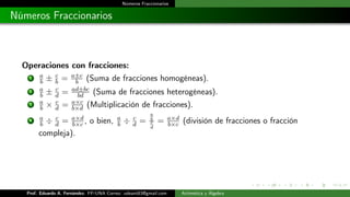 Números Fraccionarios
Números Fraccionarios
Operaciones con fracciones:
1 a
b ± c
b = a±c
b (Suma de fracciones homogéneas).
2 a
b ± c
d = ad±bc
bd (Suma de fracciones heterogéneas).
3 a
b × c
d = a×c
b×d (Multiplicación de fracciones).
4 a
b ÷ c
d = a×d
b×c , o bien, a
b ÷ c
d =
a
b
c
d
= a×d
b×c (división de fracciones o fracción
compleja).
Prof. Eduardo A. Fernández. FP-UNA Correo: udeant83@gmail.com Aritmética y Álgebra
 