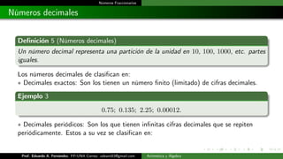 Números Fraccionarios
Números decimales
Definición 5 (Números decimales)
Un número decimal representa una partición de la unidad en 10, 100, 1000, etc. partes
iguales.
Los números decimales de clasifican en:
∗ Decimales exactos: Son los tienen un número finito (limitado) de cifras decimales.
Ejemplo 3
0.75; 0.135; 2.25; 0.00012.
∗ Decimales periódicos: Son los que tienen infinitas cifras decimales que se repiten
periódicamente. Estos a su vez se clasifican en:
Prof. Eduardo A. Fernández. FP-UNA Correo: udeant83@gmail.com Aritmética y Álgebra
 