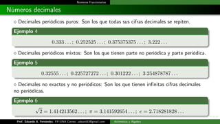 Números Fraccionarios
Números decimales
 Decimales periódicos puros: Son los que todas sus cifras decimales se repiten.
Ejemplo 4
0.333 . . . ; 0.252525 . . . ; 0.375375375 . . . ; 3.222 . . .
 Decimales periódicos mixtos: Son los que tienen parte no periódica y parte periódica.
Ejemplo 5
0.32555 . . . ; 0.225727272 . . . ; 0.301222 . . . ; 3.254878787 . . .
 Decimales no exactos y no periódicos: Son los que tienen infinitas cifras decimales
no periódicas.
Ejemplo 6
√
2 = 1.414213562 . . . ; π = 3.141592654 . . . ; e = 2.718281828 . . .
Prof. Eduardo A. Fernández. FP-UNA Correo: udeant83@gmail.com Aritmética y Álgebra
 