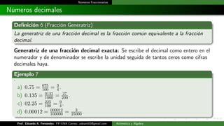 Números Fraccionarios
Números decimales
Definición 6 (Fracción Generatriz)
La generatriz de una fracción decimal es la fracción común equivalente a la fracción
decimal.
Generatriz de una fracción decimal exacta: Se escribe el decimal como entero en el
numerador y de denominador se escribe la unidad seguida de tantos ceros como cifras
decimales haya.
Ejemplo 7
.
a) 0.75 = 075
100 = 3
4.
b) 0.135 = 0135
1000 = 27
200.
c) 02.25 = 225
100 = 9
4.
d) 0.00012 = 000012
100000 = 3
25000.
Prof. Eduardo A. Fernández. FP-UNA Correo: udeant83@gmail.com Aritmética y Álgebra
 