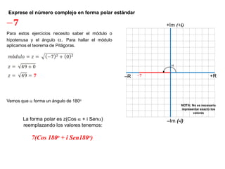 Exprese el número complejo en forma polar estándar
+R–R
–Im (-i)
+Im (+i)

NOTA: No es necesario
representar exacto los
valores
Para estos ejercicios necesito saber el módulo o
hipotenusa y el ángulo . Para hallar el módulo
aplicamos el teorema de Pitágoras.
Vemos que  forma un ángulo de 180o
La forma polar es z(Cos  + i Sen)
reemplazando los valores tenemos:
7(Cos 180o + i Sen180o)
 