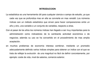 INTRODUCCION
La estadística es una herramienta útil para cualquier ciencia o campo de estudio, ya que
cada vez que se profundiza mas en ella se convierte en mas versátil. Los números
índices son un método estadístico que sirven para hacer comparaciones entre un
año y otro, una variable o un conjunto de variables, respecto a otras.
Con el pasar de los años los números índices han llegado a ser muy importantes para la
administración como indicadores de la cambiante actividad económica o de
negocios; además su uso se ha convertido en el procedimiento de mas amplia
aceptación.
en muchos problemas de economía interesa combinar, mediante un promedio
adecuadamente definido varios índices simples para obtener un índice con el que se
trata de reflejar la evolución de una magnitud no fácil de definir concretamente, por
ejemplo: coste de vida, nivel de salarios, comercio exterior.
 