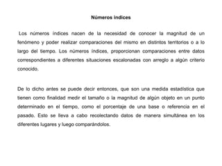 Números indices
Los números índices nacen de la necesidad de conocer la magnitud de un
fenómeno y poder realizar comparaciones del mismo en distintos territorios o a lo
largo del tiempo. Los números índices, proporcionan comparaciones entre datos
correspondientes a diferentes situaciones escalonadas con arreglo a algún criterio
conocido.
De lo dicho antes se puede decir entonces, que son una medida estadística que
tienen como finalidad medir el tamaño o la magnitud de algún objeto en un punto
determinado en el tiempo, como el porcentaje de una base o referencia en el
pasado. Esto se lleva a cabo recolectando datos de manera simultánea en los
diferentes lugares y luego comparándolos.
 