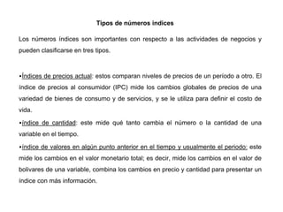 Tipos de números indices
Los números índices son importantes con respecto a las actividades de negocios y
pueden clasificarse en tres tipos.
•Índices de precios actual: estos comparan niveles de precios de un período a otro. El
índice de precios al consumidor (IPC) mide los cambios globales de precios de una
variedad de bienes de consumo y de servicios, y se le utiliza para definir el costo de
vida.
•índice de cantidad: este mide qué tanto cambia el número o la cantidad de una
variable en el tiempo.
•índice de valores en algún punto anterior en el tiempo y usualmente el periodo: este
mide los cambios en el valor monetario total; es decir, mide los cambios en el valor de
bolivares de una variable, combina los cambios en precio y cantidad para presentar un
índice con más información.
 