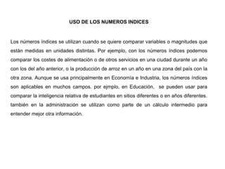 USO DE LOS NUMEROS INDICES
Los números índices se utilizan cuando se quiere comparar variables o magnitudes que
están medidas en unidades distintas. Por ejemplo, con los números índices podemos
comparar los costes de alimentación o de otros servicios en una ciudad durante un año
con los del año anterior, o la producción de arroz en un año en una zona del país con la
otra zona. Aunque se usa principalmente en Economía e Industria, los números índices
son aplicables en muchos campos. por ejmplo, en Educación, se pueden usar para
comparar la inteligencia relativa de estudiantes en sitios diferentes o en años diferentes.
también en la administración se utilizan como parte de un cálculo intermedio para
entender mejor otra información.
 