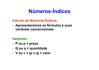 Números-Índices
Cálculo de Números-Índices:
- Apresentaremos as fórmulas e suas
variáveis convencionais.
Variáveis:
- P ou p = preço
- Q ou q = quantidade
- V ou v = (p x q) = valor

 