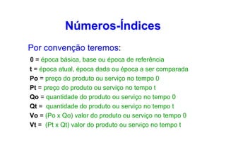 Números-Índices
Por convenção teremos:
0 = época básica, base ou época de referência
t = época atual, época dada ou época a ser comparada
Po = preço do produto ou serviço no tempo 0
Pt = preço do produto ou serviço no tempo t
Qo = quantidade do produto ou serviço no tempo 0
Qt = quantidade do produto ou serviço no tempo t
Vo = (Po x Qo) valor do produto ou serviço no tempo 0
Vt = (Pt x Qt) valor do produto ou serviço no tempo t

 