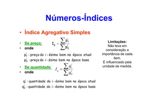 Números-Índices
• Índice Agregativo Simples
•
•

De preço:
onde

Ip =

∑
∑p

i
pt
i
0

i
pt : preço do i - ésimo bem na época atual

i
p0 : preço do i - ésimo bem na época base

•
•

De quantidade:
onde

Iq =

qti
∑

i
q0
∑

i
qt : quantidade do i - ésimo bem na época atual

i
q0 : quantidade do i - ésimo bem na época base

Limitações:
Não leva em
consideração a
importância de cada
item.
É influenciado pela
unidade de medida.

 