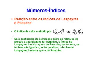 Números-Índices
• Relação entre os índices de Laspeyres
e Paasche:
• O índice de valor é obtido por

.

Q
P
LP ,t .P0,t ou LQ,t .P0,t
0
0

• Se o coeficiente de correlação entre os relativos de
preços e quantidades for negativo, o Índice de
Laspeyres é maior que o de Paasche; se for zero, os
índices são iguais e, se for positivo, o Índice de
Laspeyres é menor que o de Paasche.

 