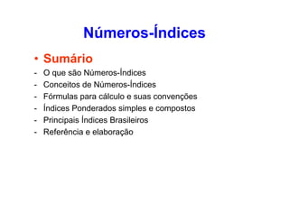 Números-Índices
• Sumário
-

O que são Números-Índices
Conceitos de Números-Índices
Fórmulas para cálculo e suas convenções
Índices Ponderados simples e compostos
Principais Índices Brasileiros
Referência e elaboração

 