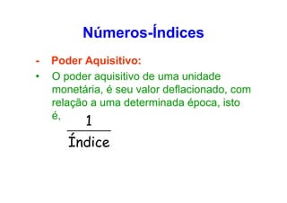 Números-Índices
•

Poder Aquisitivo:
O poder aquisitivo de uma unidade
monetária, é seu valor deflacionado, com
relação a uma determinada época, isto
é,

1

Índice

 