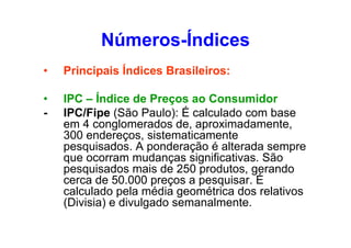 Números-Índices
•

Principais Índices Brasileiros:

•
-

IPC – Índice de Preços ao Consumidor
IPC/Fipe (São Paulo): É calculado com base
em 4 conglomerados de, aproximadamente,
300 endereços, sistematicamente
pesquisados. A ponderação é alterada sempre
que ocorram mudanças significativas. São
pesquisados mais de 250 produtos, gerando
cerca de 50.000 preços a pesquisar. É
calculado pela média geométrica dos relativos
(Divisia) e divulgado semanalmente.

 