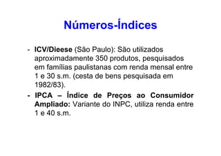 Números-Índices
- ICV/Dieese (São Paulo): São utilizados
aproximadamente 350 produtos, pesquisados
em famílias paulistanas com renda mensal entre
1 e 30 s.m. (cesta de bens pesquisada em
1982/83).
- IPCA – Índice de Preços ao Consumidor
Ampliado: Variante do INPC, utiliza renda entre
1 e 40 s.m.

 