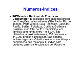 Números-Índices
- INPC- Índice Nacional de Preços ao
Consumidor: É calculado com base nos preços
de 11 regiões metropolitanas (São Paulo, Rio de
Janeiro, Porto Alegre, Belo Horizonte, Salvador,
Recife, Belém, Fortaleza, Curitiba, Goiânia e
Brasília), num total de 116 municípios, em
famílias com renda entre 1 e 8 s.m. São
utilizados, aproximadamente, 350 produtos e
140.000 preços a pesquisar. São obtidos
índices regionais. O índice nacional é obtido por
ponderação dos regionais. O índice para
produtos sazonais é calculado por Paasche.

 