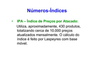 Números-Índices
•

IPA – Índice de Preços por Atacado:
Utiliza, aproximadamente, 430 produtos,
totalizando cerca de 10.000 preços
atualizados mensalmente. O cálculo do
índice é feito por Laspeyres com base
móvel.

 