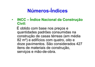 Números-Índices
•

INCC – Índice Nacional da Construção
Civil:
É obtido com base nos preços e
quantidades padrões consumidas na
construção de casas térreas (em média
82 m²) e edifícios com quatro, oito e
doze pavimentos. São considerados 427
itens de materiais de construção,
serviços e mão-de-obra.

 