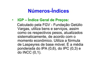 Números-Índices
•

IGP – Índice Geral de Preços:
Calculado pela FGV - Fundação Getúlio
Vargas, utiliza bens e serviços, assim
como os respectivos pesos, atualizados
sistematicamente, de acordo com o
momento econômico. Utiliza a fórmula
de Laspeyres de base móvel. É a média
ponderada do IPA (0,6), do IPC (0,3) e
do INCC (0,1).

 