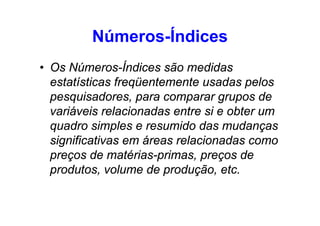 Números-Índices
• Os Números-Índices são medidas
estatísticas freqüentemente usadas pelos
pesquisadores, para comparar grupos de
variáveis relacionadas entre si e obter um
quadro simples e resumido das mudanças
significativas em áreas relacionadas como
preços de matérias-primas, preços de
produtos, volume de produção, etc.

 