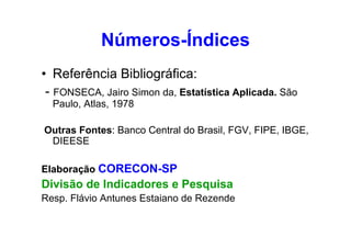 Números-Índices
• Referência Bibliográfica:
- FONSECA, Jairo Simon da, Estatística Aplicada. São
Paulo, Atlas, 1978
Outras Fontes: Banco Central do Brasil, FGV, FIPE, IBGE,
DIEESE
Elaboração CORECON-SP

Divisão de Indicadores e Pesquisa
Resp. Flávio Antunes Estaiano de Rezende

 
