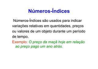 Números-Índices
Números-Índices são usados para indicar
variações relativas em quantidades, preços
ou valores de um objeto durante um período
de tempo.
Exemplo: O preço da maçã hoje em relação
ao preço pago um ano atrás.

 