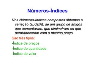 Números-Índices
Nos Números-Índices compostos obtemos a
variação GLOBAL de um grupo de artigos
que aumentaram, que diminuíram ou que
permaneceram com o mesmo preço.
São três tipos:
-Índice de preços
-Índice de quantidade
-Índice de valor

 