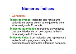 Números-Índices
• Conceitos:
-Índice de Preços: indicador que reflete uma
variação de preços de um ou conjunto de bens
e/ou serviços da Economia.
-Índice de Quantidade: representa as variações
das quantidades de um ou conjunto de bens
e/ou serviços da Economia
-Índice de Valor: é um indicador que representa a
variações dos preços em relação às
quantidades em momentos diferentes de tempo.

 