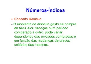 Números-Índices
• Conceito Relativo:
- O montante de dinheiro gasto na compra
de bens e/ou serviços num período
comparado a outro, pode variar
dependendo das unidades compradas e
em função das mudanças de preços
unitários dos mesmos.

 